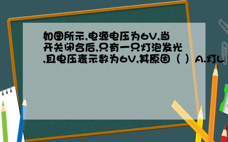 如图所示,电源电压为6V,当开关闭合后,只有一只灯泡发光,且电压表示数为6V,其原因（ ）A.灯L1短路 B.灯L2短路C.灯L1断路 D.灯L2断路