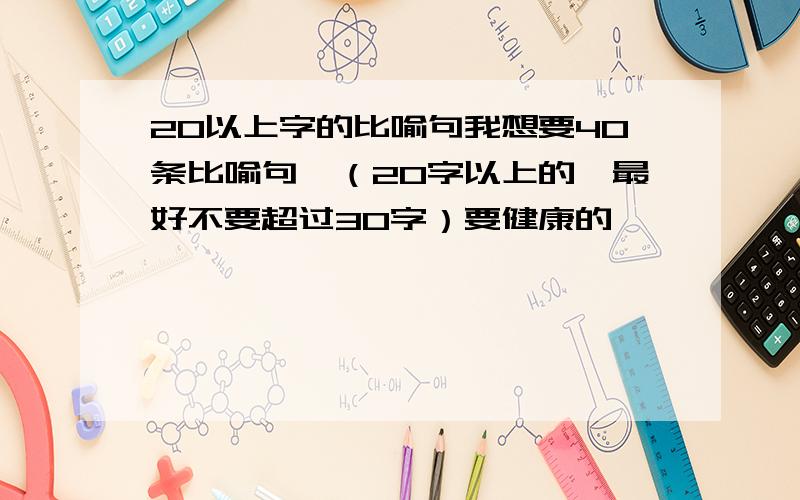 20以上字的比喻句我想要40条比喻句,（20字以上的,最好不要超过30字）要健康的,