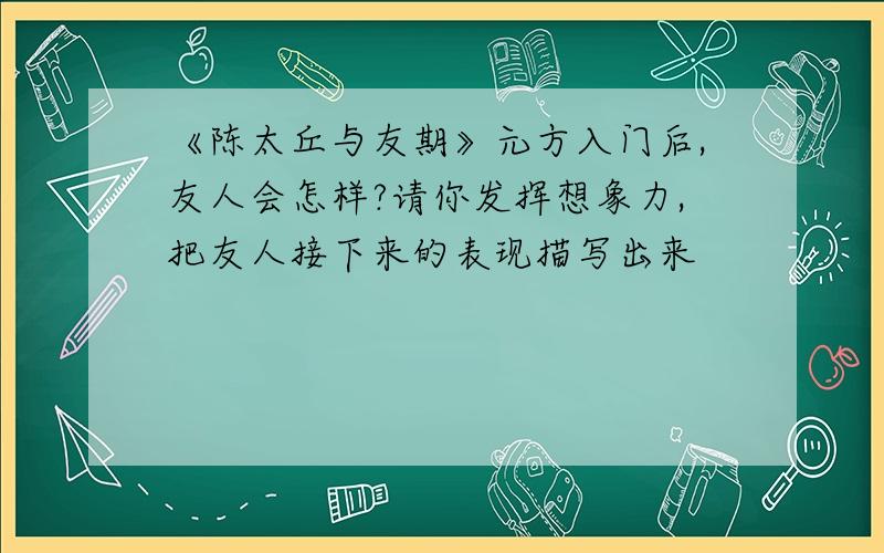 《陈太丘与友期》元方入门后,友人会怎样?请你发挥想象力,把友人接下来的表现描写出来