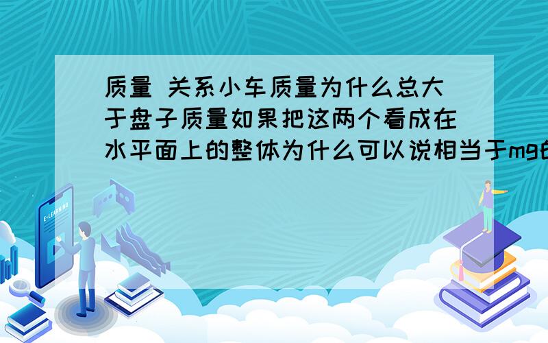 质量 关系小车质量为什么总大于盘子质量如果把这两个看成在水平面上的整体为什么可以说相当于mg的拉力在拉他们