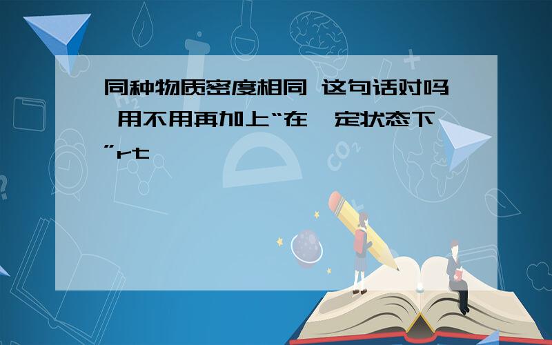 同种物质密度相同 这句话对吗 用不用再加上“在一定状态下”rt