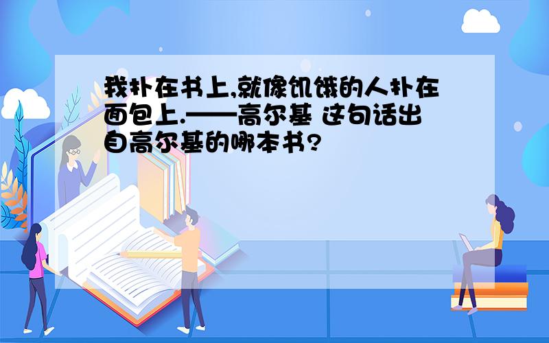 我扑在书上,就像饥饿的人扑在面包上.——高尔基 这句话出自高尔基的哪本书?