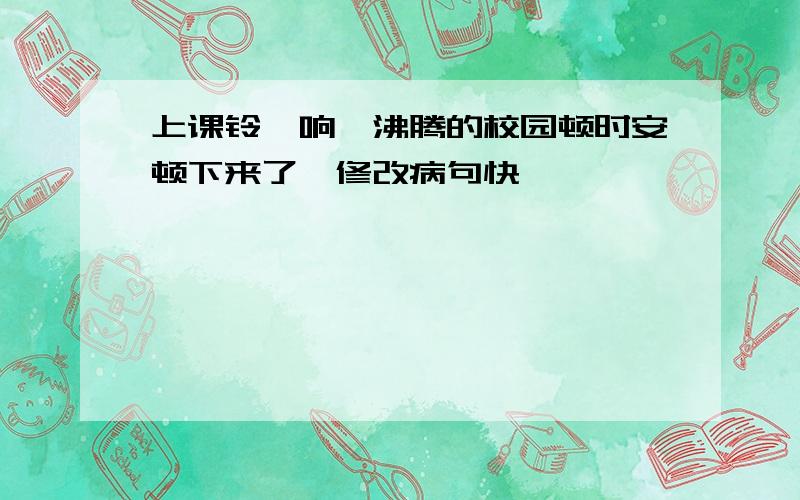 上课铃一响,沸腾的校园顿时安顿下来了、修改病句快