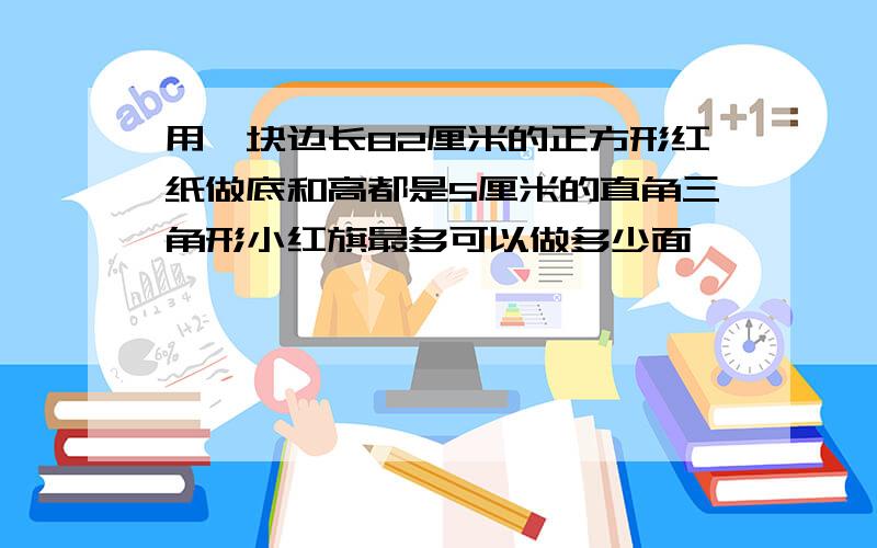 用一块边长82厘米的正方形红纸做底和高都是5厘米的直角三角形小红旗最多可以做多少面