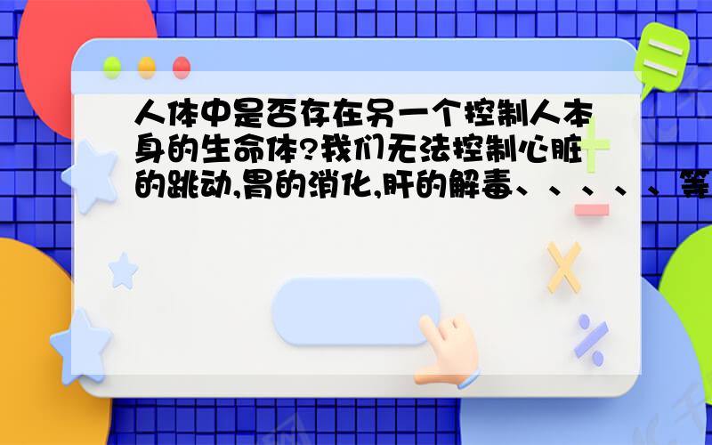 人体中是否存在另一个控制人本身的生命体?我们无法控制心脏的跳动,胃的消化,肝的解毒、、、、、等等许多事,我们能控制自己的四肢、思维、等一系列简单的生命活动,却无法控制保持生