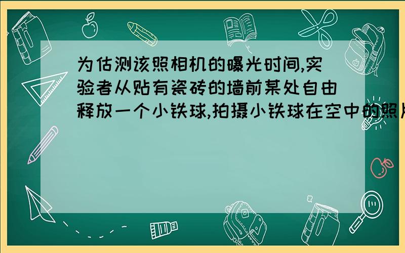 为估测该照相机的曝光时间,实验者从贴有瓷砖的墙前某处自由释放一个小铁球,拍摄小铁球在空中的照片