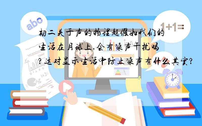 初二关于声的物理题假如我们的生活在月球上,会有噪声干扰吗?这对显示生活中防止噪声有什么其实?