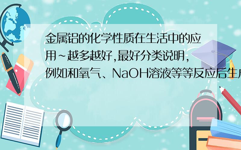 金属铝的化学性质在生活中的应用~越多越好,最好分类说明,例如和氧气、NaOH溶液等等反应后生成物的应用……最好有实例……谢谢