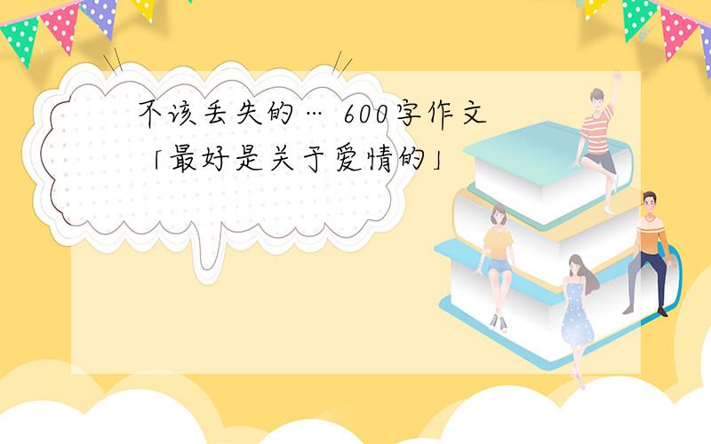 不该丢失的… 600字作文 「最好是关于爱情的」