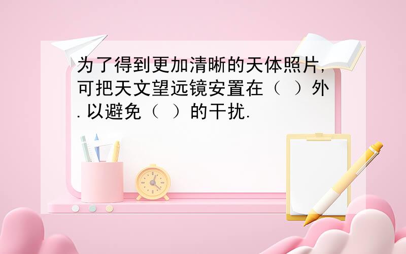 为了得到更加清晰的天体照片,可把天文望远镜安置在（ ）外.以避免（ ）的干扰.