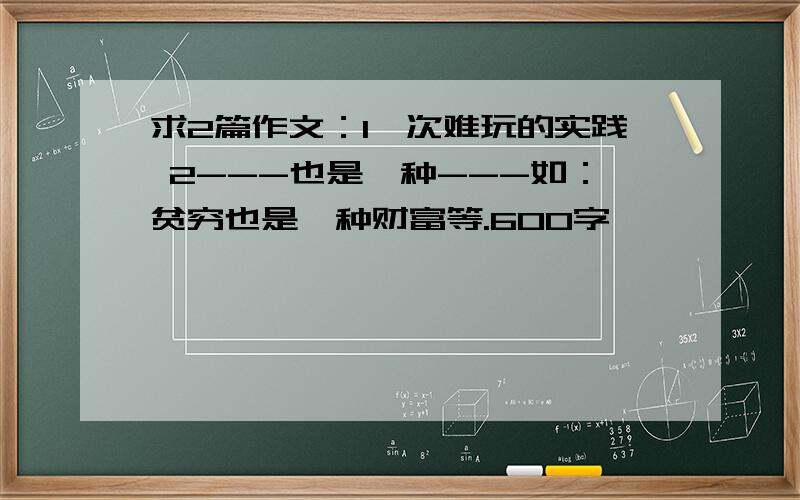 求2篇作文：1一次难玩的实践 2---也是一种---如：贫穷也是一种财富等.600字