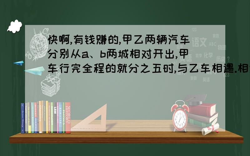 快啊,有钱赚的,甲乙两辆汽车分别从a、b两城相对开出,甲车行完全程的就分之五时,与乙车相遇.相遇后乙车继续以每小时60千米的速度前进,用1.5小时行完余下的路程.a、b两城相距多少千米!.急,