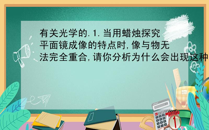 有关光学的.1.当用蜡烛探究平面镜成像的特点时,像与物无法完全重合,请你分析为什么会出现这种原因.2.图为一辆轿车的俯视图,O是司机眼部所在的位置,司机在右侧的后视镜AB（看做平面镜）