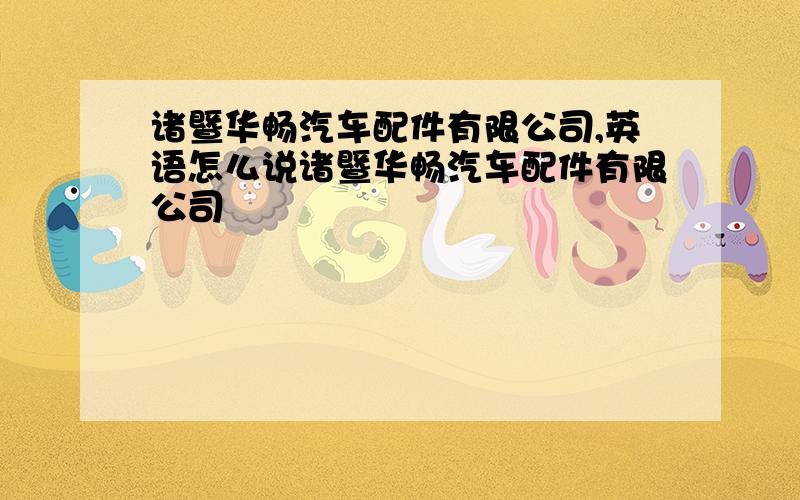 诸暨华畅汽车配件有限公司,英语怎么说诸暨华畅汽车配件有限公司