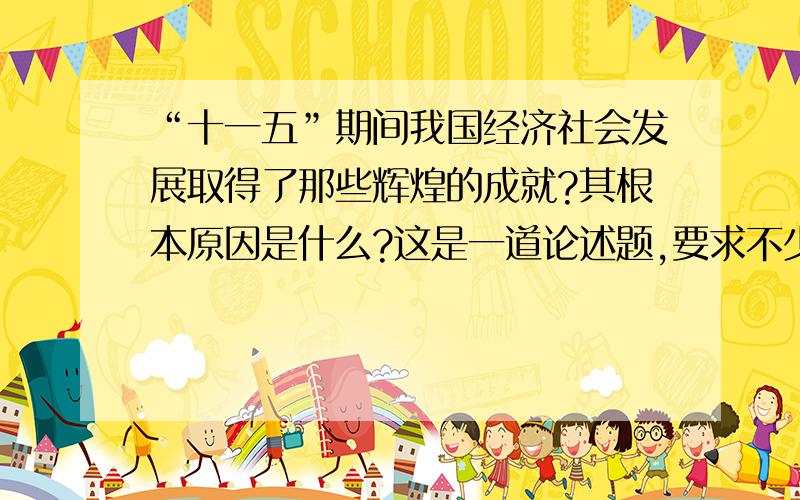 “十一五”期间我国经济社会发展取得了那些辉煌的成就?其根本原因是什么?这是一道论述题,要求不少于500字,麻烦帮答一下,要不少于500字!