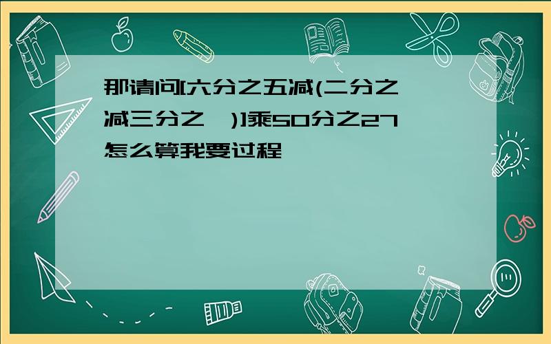 那请问[六分之五减(二分之一减三分之一)]乘50分之27怎么算我要过程