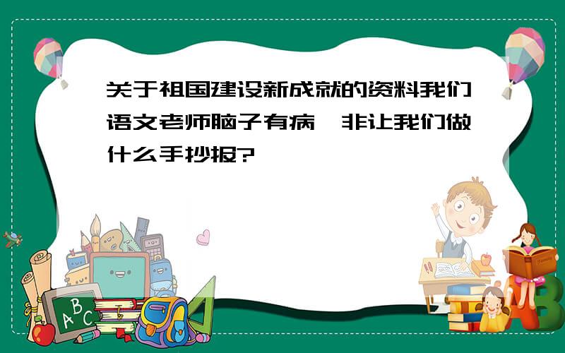 关于祖国建设新成就的资料我们语文老师脑子有病,非让我们做什么手抄报?