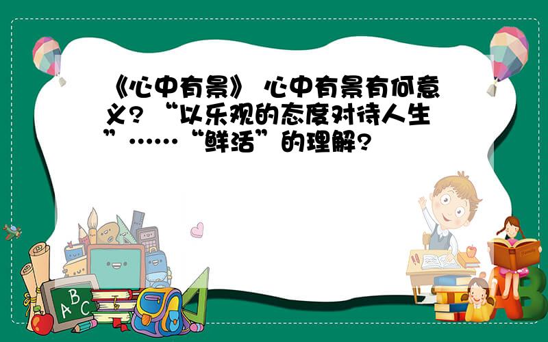 《心中有景》 心中有景有何意义? “以乐观的态度对待人生”……“鲜活”的理解?