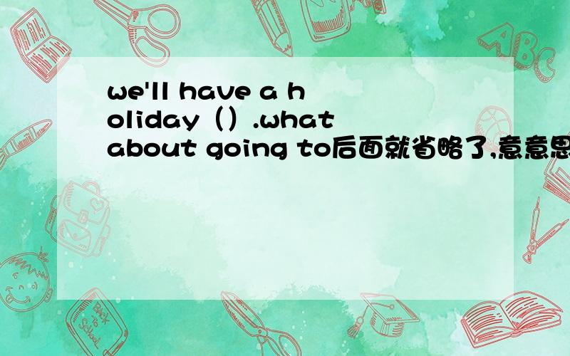 we'll have a holiday（）.what about going to后面就省略了,意意思就是去哪儿玩怎么样,我觉得应该填two days 可答案是前面多加了of应该填哪个