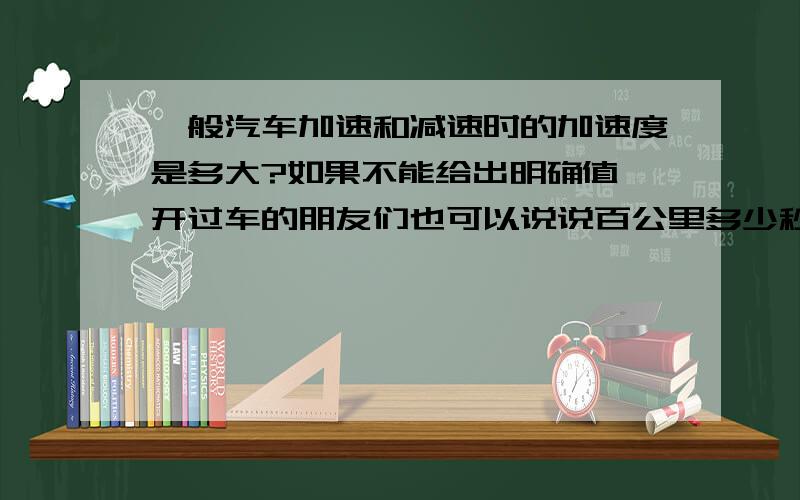 一般汽车加速和减速时的加速度是多大?如果不能给出明确值,开过车的朋友们也可以说说百公里多少秒,从百公里减速到零大概多长时间