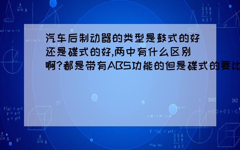 汽车后制动器的类型是鼓式的好还是碟式的好,两中有什么区别啊?都是带有ABS功能的但是碟式的要比鼓式的贵一万多呢,要是鼓式和碟式使用上没多大区别我就选便宜的,请高手指教安全上面有