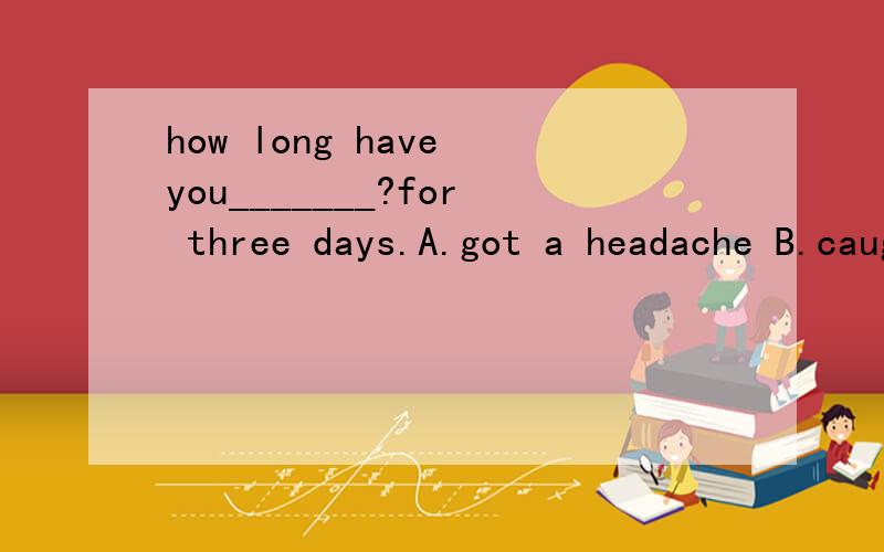 how long have you_______?for three days.A.got a headache B.caught a cold C