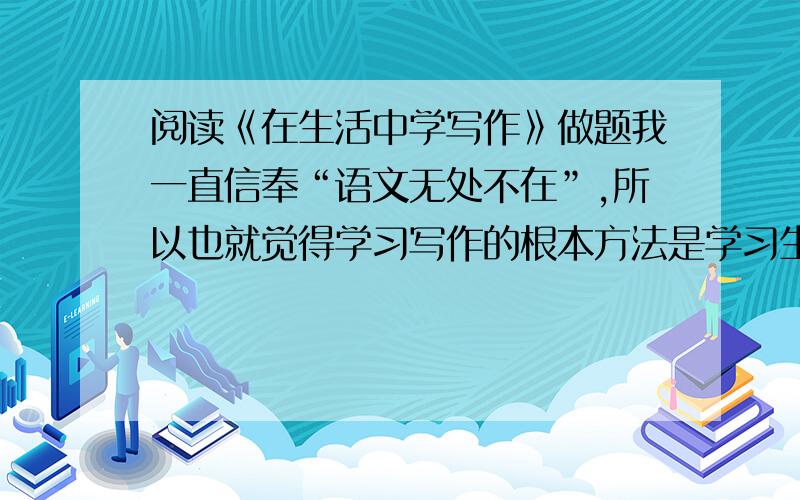 阅读《在生活中学写作》做题我一直信奉“语文无处不在”,所以也就觉得学习写作的根本方法是学习生活.我在看书时,最关心的并非作者表达了什么,而是体味作者是如何感悟生活的,这样,我