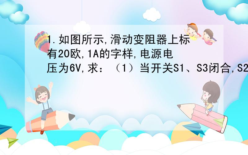 1.如图所示,滑动变阻器上标有20欧,1A的字样,电源电压为6V,求：（1）当开关S1、S3闭合,S2断开,滑动变阻器R1滑片滑到最右端时,电流表示数为0.5A,则电阻R2的阻值为多少?（2）若用电压表换接在S1