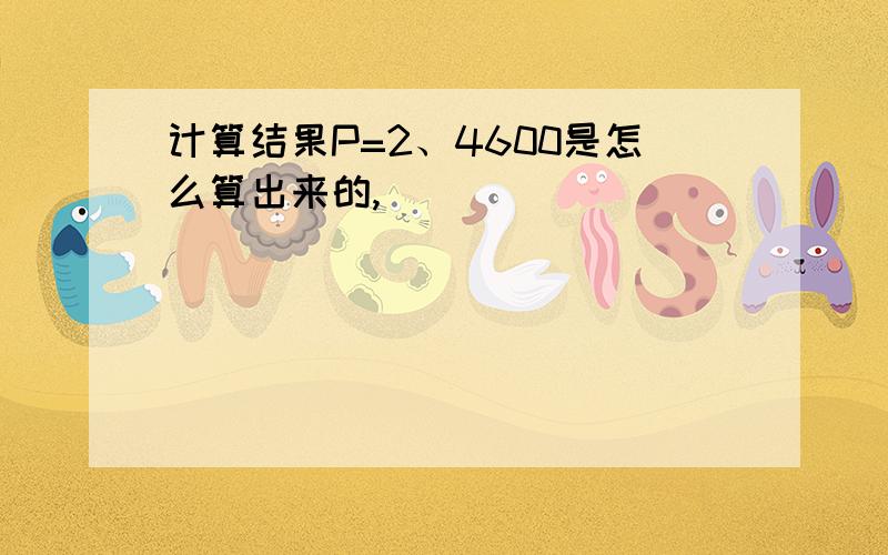 计算结果P=2、4600是怎么算出来的,