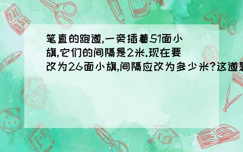 笔直的跑道,一旁插着51面小旗,它们的间隔是2米.现在要改为26面小旗,间隔应改为多少米?这道题不会做,请大家帮个忙,希望你们今天就能做出来.嘻嘻.