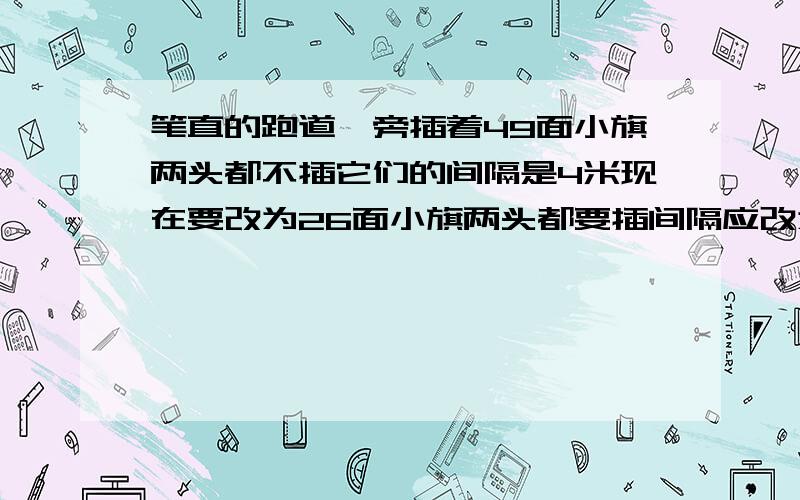 笔直的跑道一旁插着49面小旗两头都不插它们的间隔是4米现在要改为26面小旗两头都要插间隔应改为多少米 ）