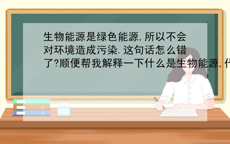 生物能源是绿色能源,所以不会对环境造成污染.这句话怎么错了?顺便帮我解释一下什么是生物能源,代表物有什么.