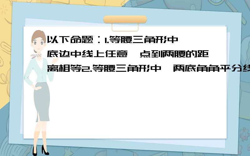 以下命题：1.等腰三角形中,底边中线上任意一点到两腰的距离相等2.等腰三角形中,两底角角平分线的交点到两边距离相等3.角平分钱的交点,到角两边的距离相等以上三个命题的距离指的是垂