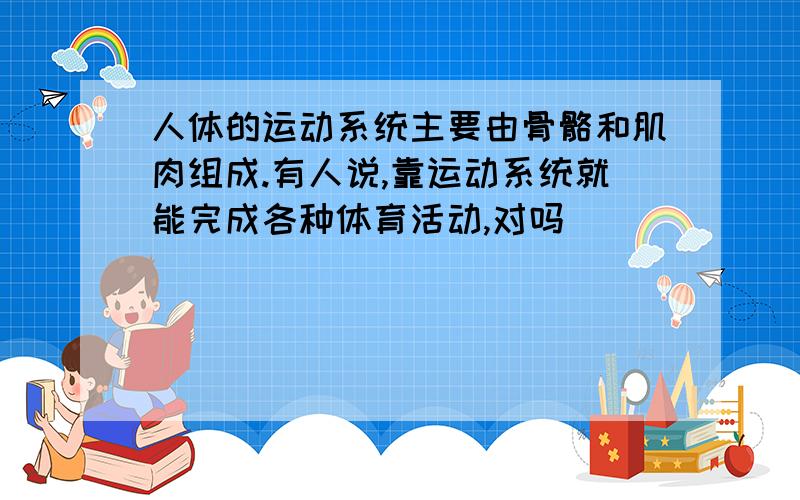 人体的运动系统主要由骨骼和肌肉组成.有人说,靠运动系统就能完成各种体育活动,对吗