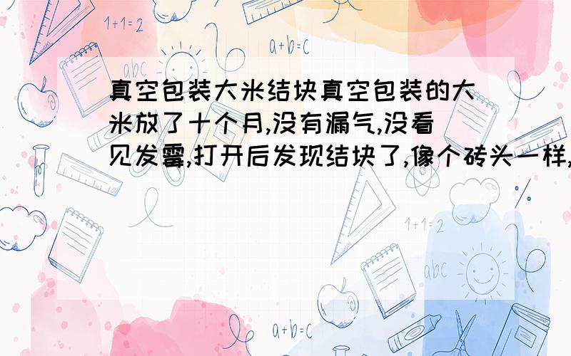 真空包装大米结块真空包装的大米放了十个月,没有漏气,没看见发霉,打开后发现结块了,像个砖头一样,用手搓就会分开,也没闻到有霉味,请问这是怎么回事,（抽真空包装前是用当年的新米）