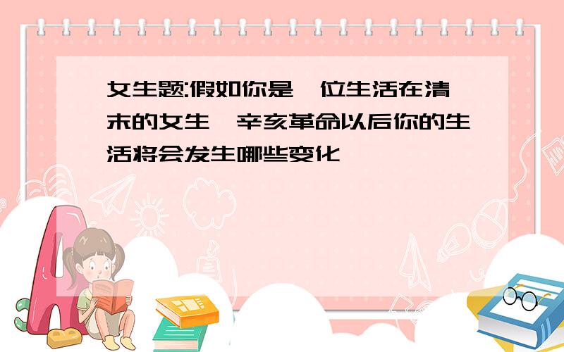 女生题:假如你是一位生活在清末的女生,辛亥革命以后你的生活将会发生哪些变化