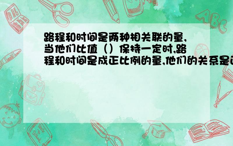 路程和时间是两种相关联的量,当他们比值（）保持一定时,路程和时间是成正比例的量,他们的关系是正比例关系,用式子表示（）