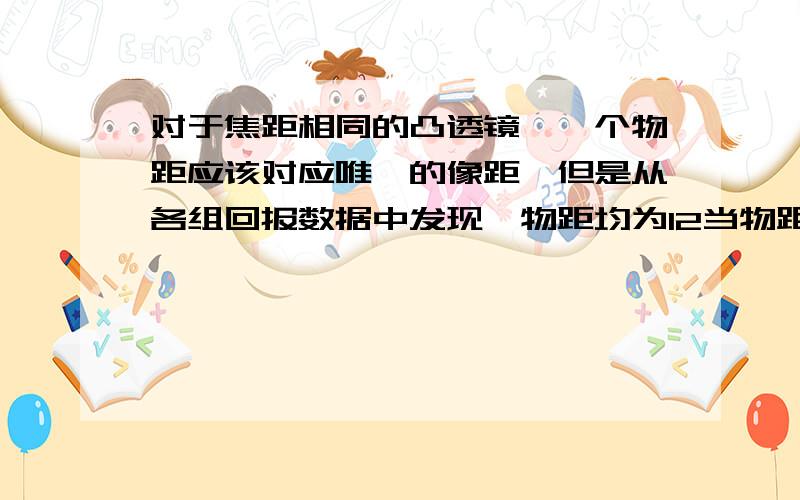 对于焦距相同的凸透镜,一个物距应该对应唯一的像距,但是从各组回报数据中发现,物距均为12当物距均为12.00CM时,有三个小组所测的像距分别为23.00,24.00,26.00cm,若他们的数据差别不是因为长度