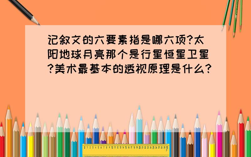 记叙文的六要素指是哪六项?太阳地球月亮那个是行星恒星卫星?美术最基本的透视原理是什么?