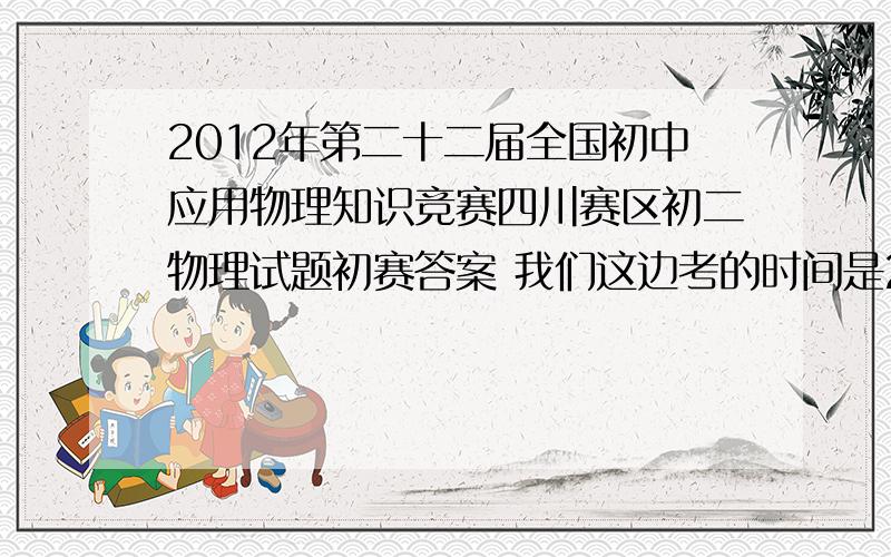 2012年第二十二届全国初中应用物理知识竞赛四川赛区初二物理试题初赛答案 我们这边考的时间是2012年3月多急缺试题与答案啊 .