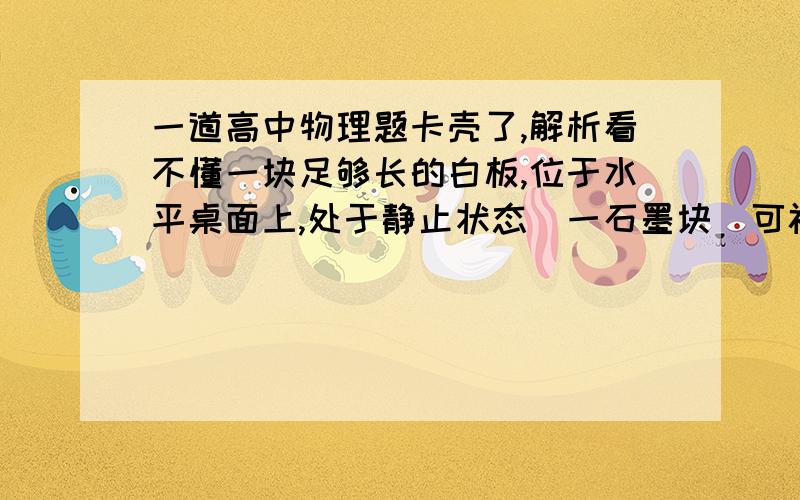 一道高中物理题卡壳了,解析看不懂一块足够长的白板,位于水平桌面上,处于静止状态．一石墨块（可视为质点）静止在白板上．石墨块与白板间有摩擦,滑动摩擦系数为μ．突然,使白板以恒定