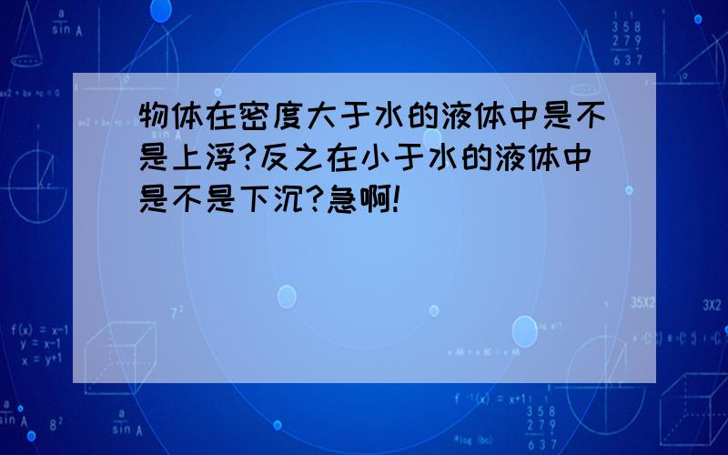 物体在密度大于水的液体中是不是上浮?反之在小于水的液体中是不是下沉?急啊!