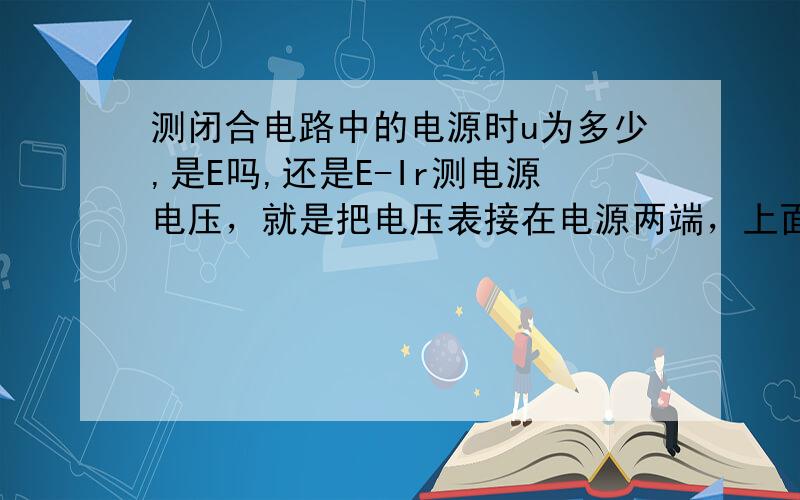 测闭合电路中的电源时u为多少,是E吗,还是E-Ir测电源电压，就是把电压表接在电源两端，上面打的不清楚。