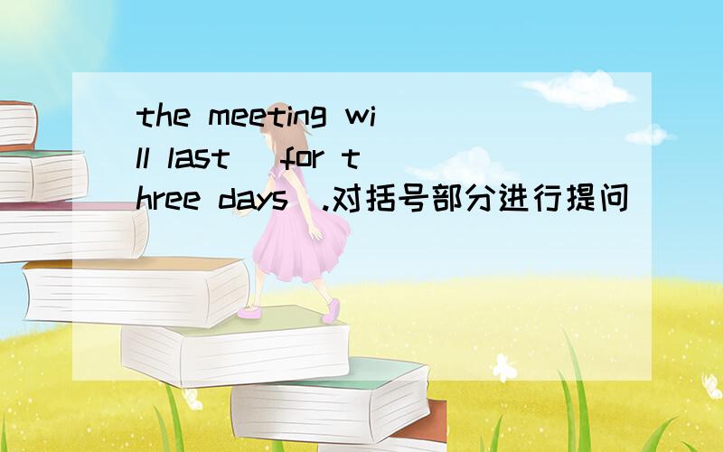 the meeting will last (for three days).对括号部分进行提问