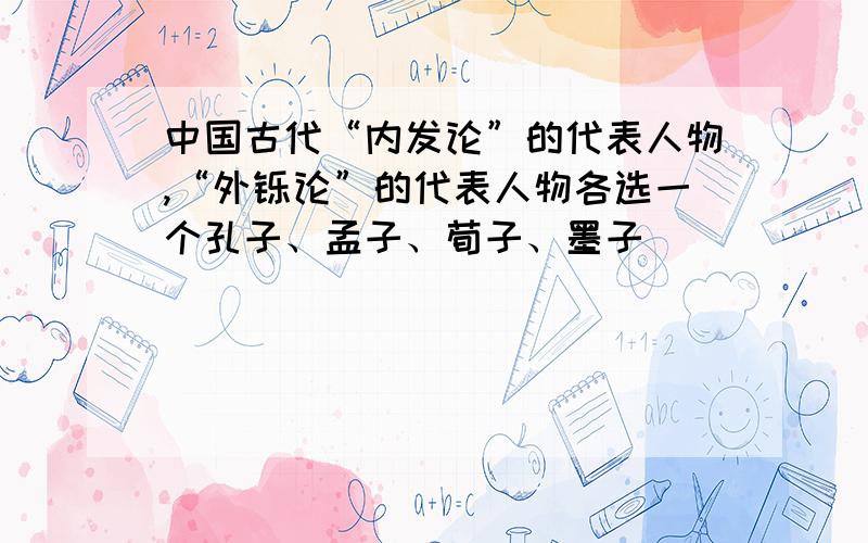 中国古代“内发论”的代表人物,“外铄论”的代表人物各选一个孔子、孟子、荀子、墨子