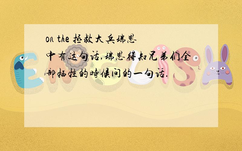 on the 拯救大兵瑞恩 中有这句话,瑞恩得知兄弟们全部牺牲的时候问的一句话.