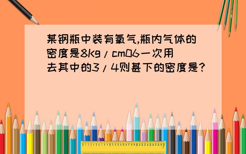 某钢瓶中装有氧气,瓶内气体的密度是8Kg/cm06一次用去其中的3/4则甚下的密度是?