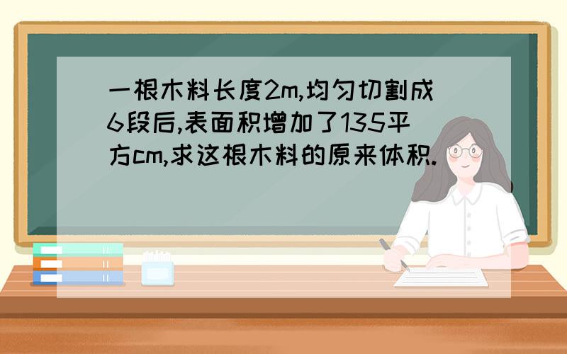 一根木料长度2m,均匀切割成6段后,表面积增加了135平方cm,求这根木料的原来体积.