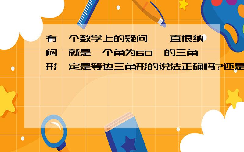 有一个数学上的疑问,一直很纳闷,就是一个角为60°的三角形一定是等边三角形的说法正确吗?还是一个角为60°的等腰三角形一定是等边三角形?到底要不要强调等腰?和等腰有关系吗?