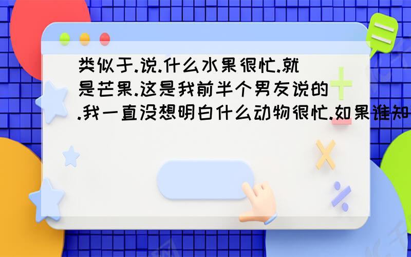 类似于.说.什么水果很忙.就是芒果.这是我前半个男友说的.我一直没想明白什么动物很忙.如果谁知道谢谢了,分不是很高.